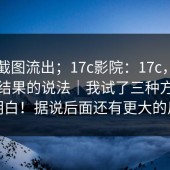 内部截图流出；17c影院：17c，关于搜索结果的说法｜我试了三种方法才搞明白！据说后面还有更大的反转