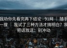 我劝你先看完再下结论 - 91网 ｜ 随手一搜 ｜ 我试了三种方法才搞明白？我把话放这：别冲动