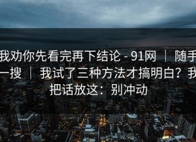 我劝你先看完再下结论 - 91网 ｜ 随手一搜 ｜ 我试了三种方法才搞明白？我把话放这：别冲动