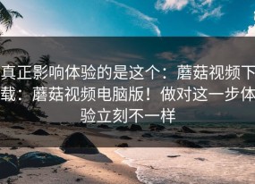真正影响体验的是这个：蘑菇视频下载：蘑菇视频电脑版！做对这一步体验立刻不一样