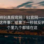 一招辨别真假官网｜91官网——安全提示这件事：结果下一秒就反转？十个里九个都错在这