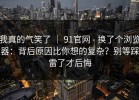 我真的气笑了 ｜ 91官网 - 换了个浏览器：背后原因比你想的复杂？别等踩雷了才后悔