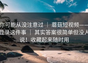 你可能从没注意过 ｜ 蘑菇短视频——登录这件事 ｜ 其实答案很简单但没人说！收藏起来随时用