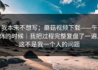 我本来不想写；蘑菇视频下载——午休的时候｜我把过程完整复盘了一遍。这不是我一个人的问题