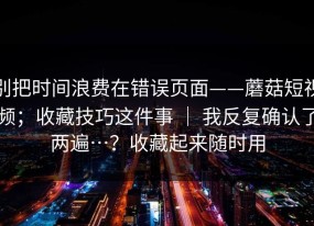 别把时间浪费在错误页面——蘑菇短视频；收藏技巧这件事 ｜ 我反复确认了两遍…？收藏起来随时用