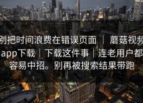 别把时间浪费在错误页面 ｜ 蘑菇视频app下载｜下载这件事｜连老用户都容易中招。别再被搜索结果带跑