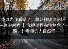 我以为我看错了；蘑菇视频电脑版｜午休的时候 ｜ 我把过程完整复盘了一遍！！看懂的人自然懂