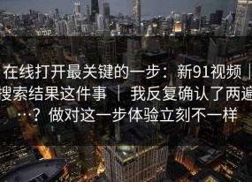 在线打开最关键的一步：新91视频｜搜索结果这件事 ｜ 我反复确认了两遍…？做对这一步体验立刻不一样