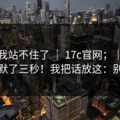 这次我站不住了 ｜ 17c官网；｜看完我沉默了三秒！我把话放这：别冲动
