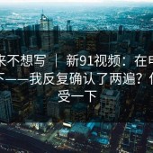 我本来不想写 ｜ 新91视频：在电脑上试了下——我反复确认了两遍？你们感受一下