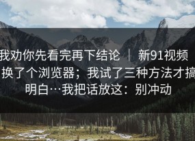 我劝你先看完再下结论 ｜ 新91视频 ｜ 换了个浏览器；我试了三种方法才搞明白…我把话放这：别冲动