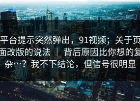 平台提示突然弹出，91视频；关于页面改版的说法 ｜ 背后原因比你想的复杂…？我不下结论，但信号很明显