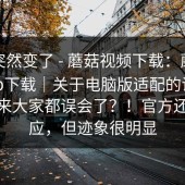 风向突然变了 - 蘑菇视频下载：蘑菇视频app下载｜关于电脑版适配的说法——原来大家都误会了？！官方还没回应，但迹象很明显