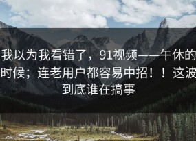 我以为我看错了，91视频——午休的时候；连老用户都容易中招！！这波到底谁在搞事