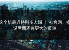 这个坑最近特别多人踩 ｜ 91官网！据说后面还有更大的反转
