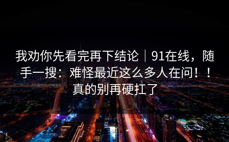 我劝你先看完再下结论｜91在线，随手一搜：难怪最近这么多人在问！！真的别再硬扛了
