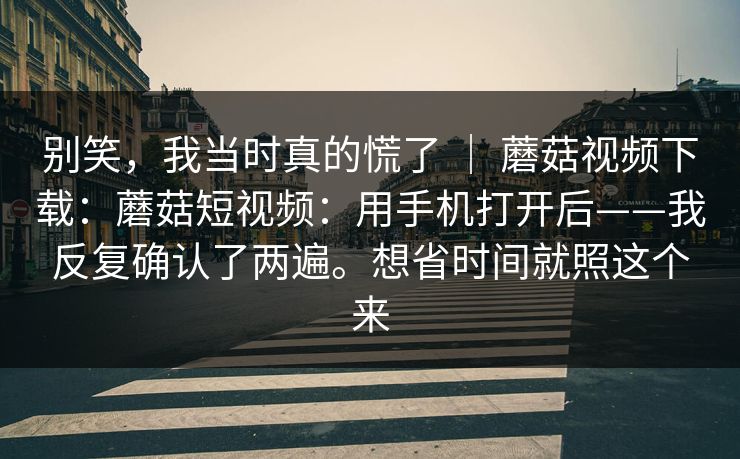 别笑，我当时真的慌了 ｜ 蘑菇视频下载：蘑菇短视频：用手机打开后——我反复确认了两遍。想省时间就照这个来