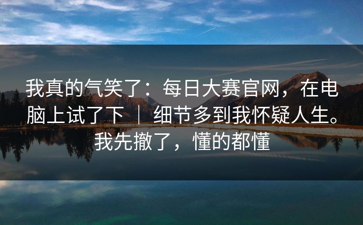 我真的气笑了：每日大赛官网，在电脑上试了下 ｜ 细节多到我怀疑人生。我先撤了，懂的都懂