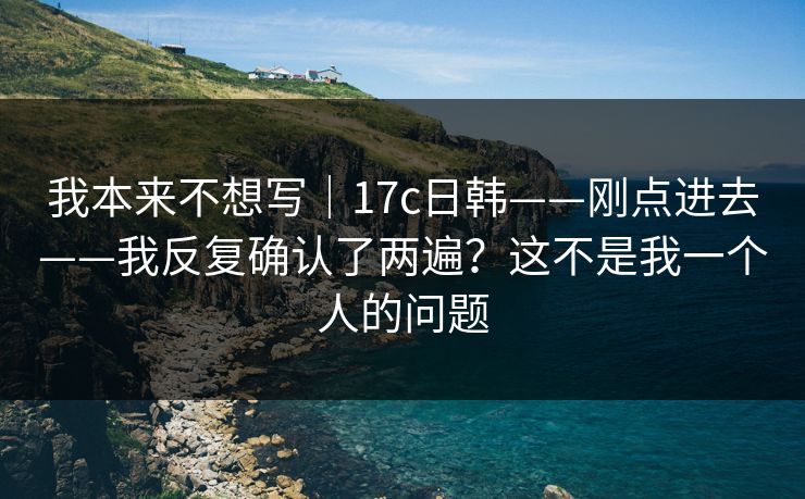 我本来不想写|17c日韩——刚点进去——我反复确认了两遍?这不是我一个人的问题 我本来不想写|17c日韩——刚点进去——我反复确认了两遍?这不是我一个人的问题