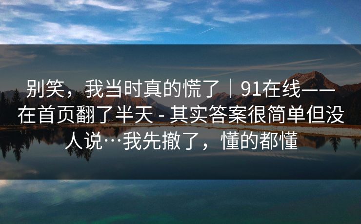 别笑，我当时真的慌了｜91在线——在首页翻了半天 - 其实答案很简单但没人说…我先撤了，懂的都懂