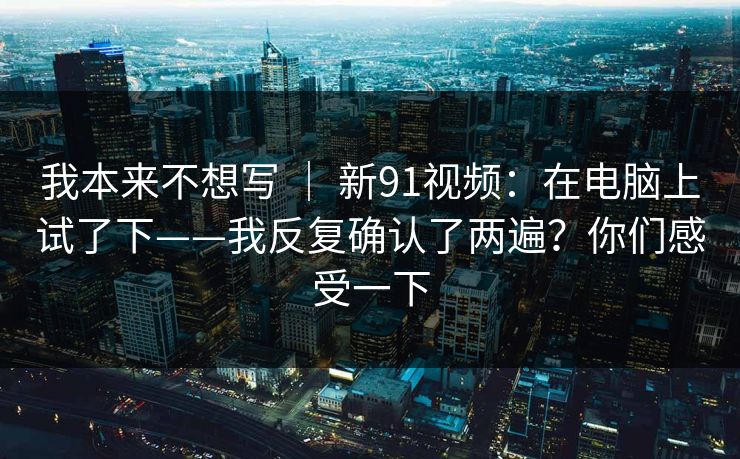 我本来不想写 ｜ 新91视频：在电脑上试了下——我反复确认了两遍？你们感受一下