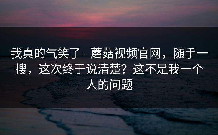 我真的气笑了 - 蘑菇视频官网，随手一搜，这次终于说清楚？这不是我一个人的问题