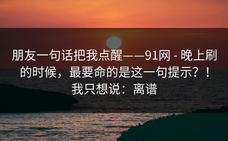 朋友一句话把我点醒——91网 - 晚上刷的时候，最要命的是这一句提示？！我只想说：离谱
