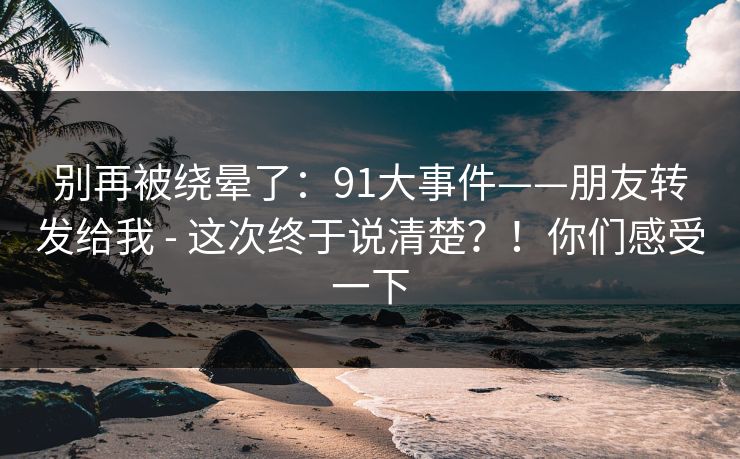 别再被绕晕了:91大事件——朋友转发给我 - 这次终于说清楚?!你们感受一下 别再被绕晕了:91大事件——朋友转发给我 - 这次终于说清楚?!你们感受一下
