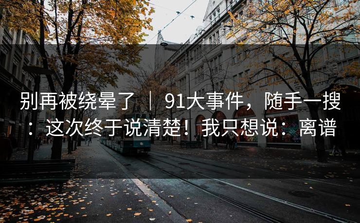别再被绕晕了 ｜ 91大事件，随手一搜：这次终于说清楚！我只想说：离谱