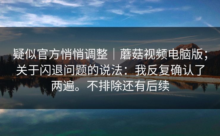 疑似官方悄悄调整｜蘑菇视频电脑版；关于闪退问题的说法：我反复确认了两遍。不排除还有后续