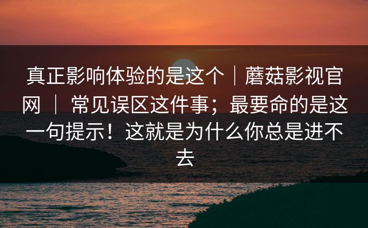 真正影响体验的是这个|蘑菇影视官网 | 常见误区这件事;最要命的是这一句提示!这就是为什么你总是进不去 真正影响体验的是这个|蘑菇影视官网 | 常见误区这件事;最要命的是这一句提示!这就是为什么你总是进不去