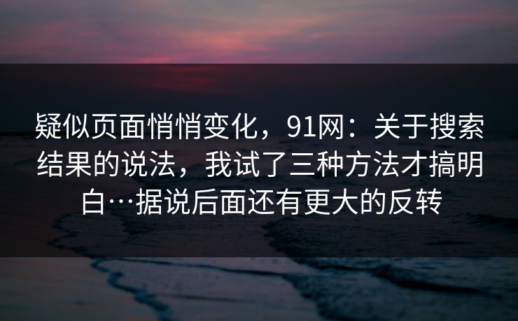 疑似页面悄悄变化，91网：关于搜索结果的说法，我试了三种方法才搞明白…据说后面还有更大的反转