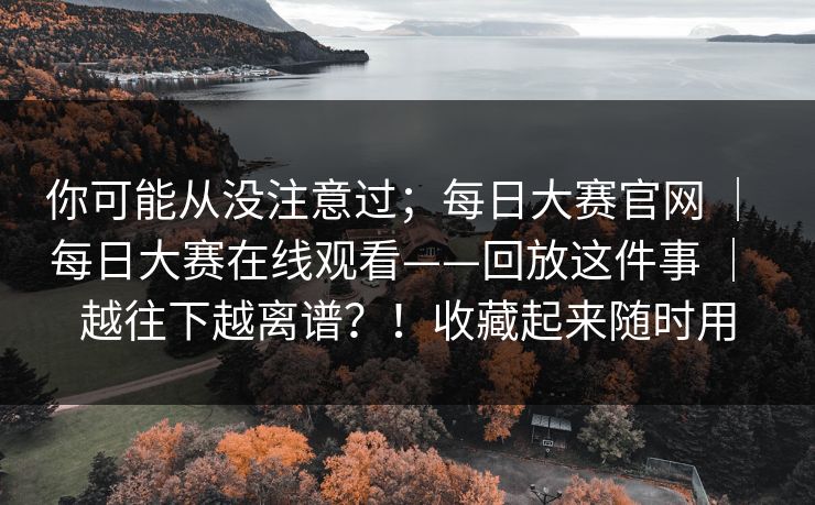 你可能从没注意过；每日大赛官网 ｜ 每日大赛在线观看——回放这件事 ｜ 越往下越离谱？！收藏起来随时用