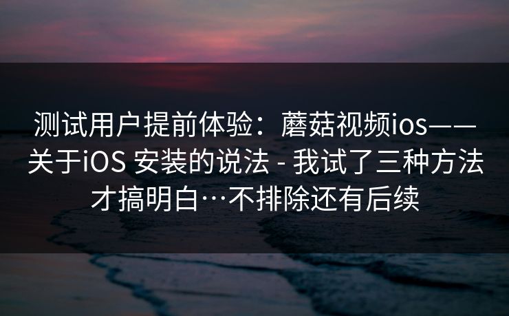 测试用户提前体验：蘑菇视频ios——关于iOS 安装的说法 - 我试了三种方法才搞明白…不排除还有后续