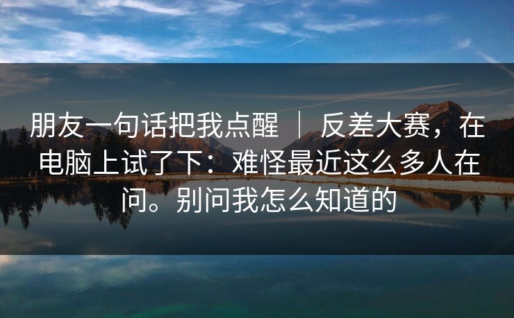 朋友一句话把我点醒 ｜ 反差大赛，在电脑上试了下：难怪最近这么多人在问。别问我怎么知道的