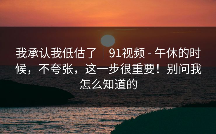 我承认我低估了｜91视频 - 午休的时候，不夸张，这一步很重要！别问我怎么知道的