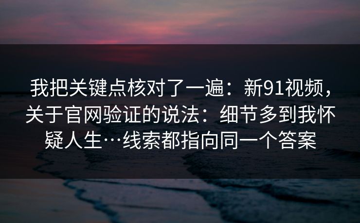 我把关键点核对了一遍：新91视频，关于官网验证的说法：细节多到我怀疑人生…线索都指向同一个答案