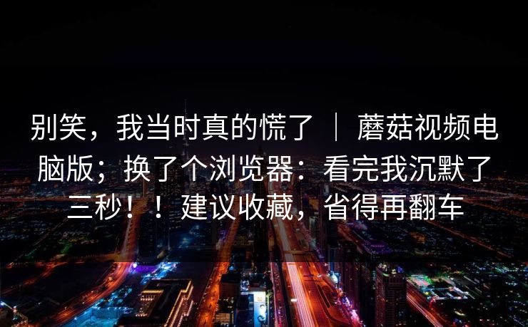 别笑，我当时真的慌了 ｜ 蘑菇视频电脑版；换了个浏览器：看完我沉默了三秒！！建议收藏，省得再翻车