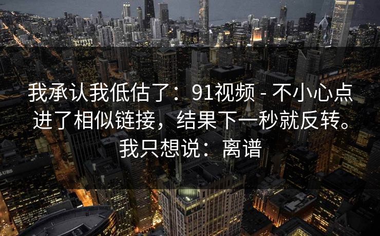我承认我低估了：91视频 - 不小心点进了相似链接，结果下一秒就反转。我只想说：离谱