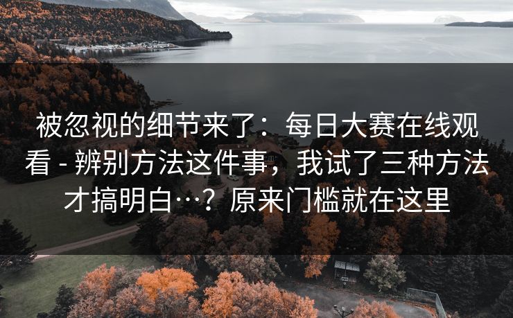 被忽视的细节来了：每日大赛在线观看 - 辨别方法这件事，我试了三种方法才搞明白…？原来门槛就在这里