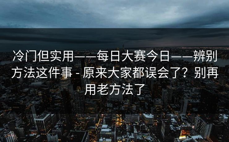 冷门但实用——每日大赛今日——辨别方法这件事 - 原来大家都误会了？别再用老方法了