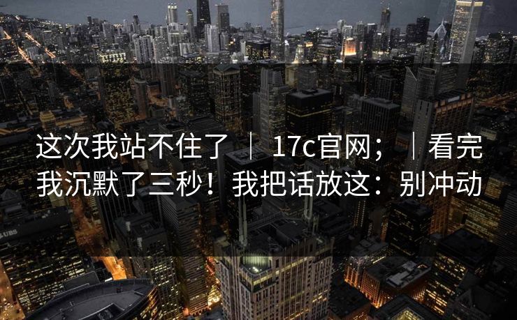 这次我站不住了 ｜ 17c官网；｜看完我沉默了三秒！我把话放这：别冲动