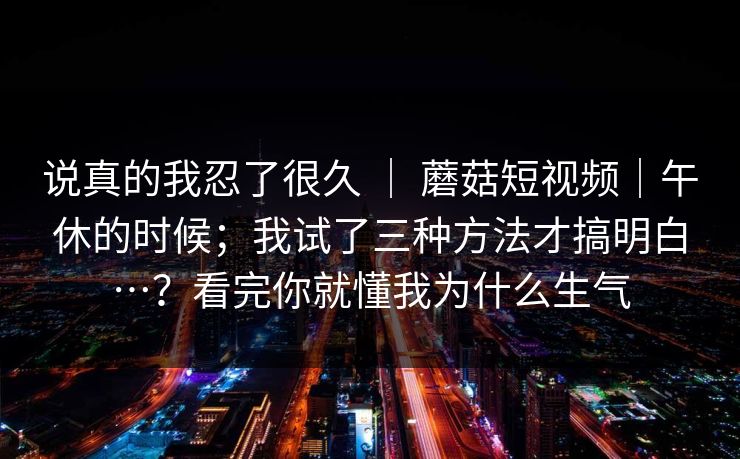 说真的我忍了很久 ｜ 蘑菇短视频｜午休的时候；我试了三种方法才搞明白…？看完你就懂我为什么生气