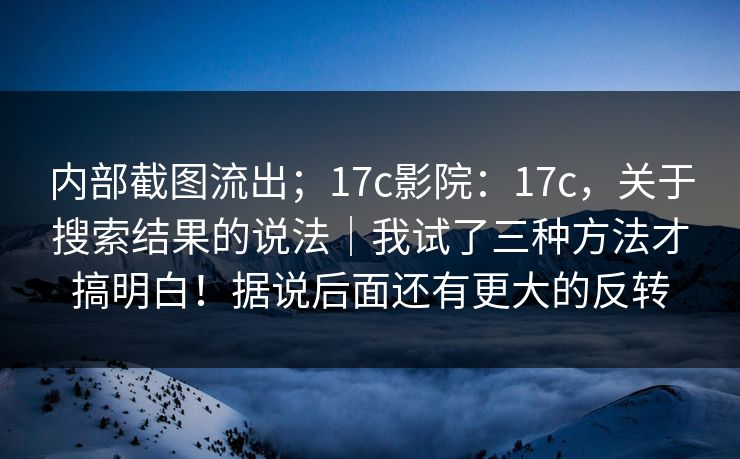 内部截图流出;17c影院:17c,关于搜索结果的说法|我试了三种方法才搞明白!据说后面还有更大的反转 内部截图流出;17c影院:17c,关于搜索结果的说法|我试了三种方法才搞明白!据说后面还有更大的反转