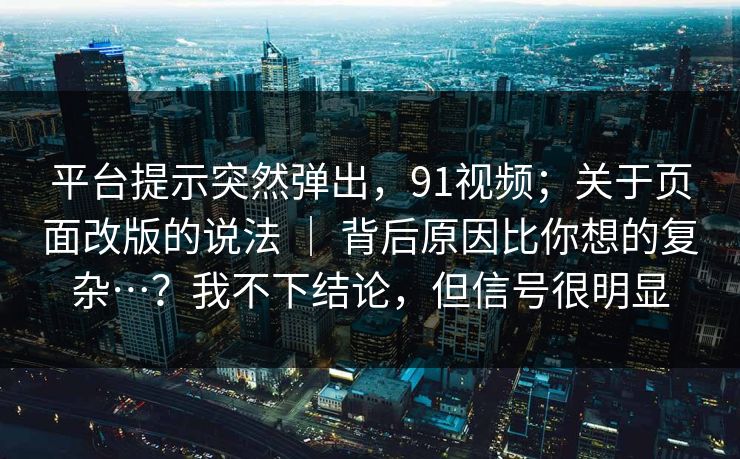 平台提示突然弹出，91视频；关于页面改版的说法 ｜ 背后原因比你想的复杂…？我不下结论，但信号很明显