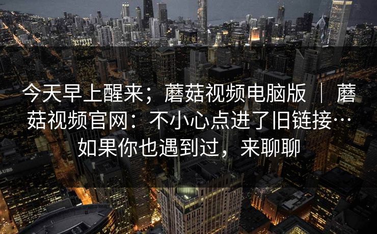 今天早上醒来；蘑菇视频电脑版 ｜ 蘑菇视频官网：不小心点进了旧链接…如果你也遇到过，来聊聊