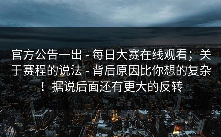 官方公告一出 - 每日大赛在线观看；关于赛程的说法 - 背后原因比你想的复杂！据说后面还有更大的反转