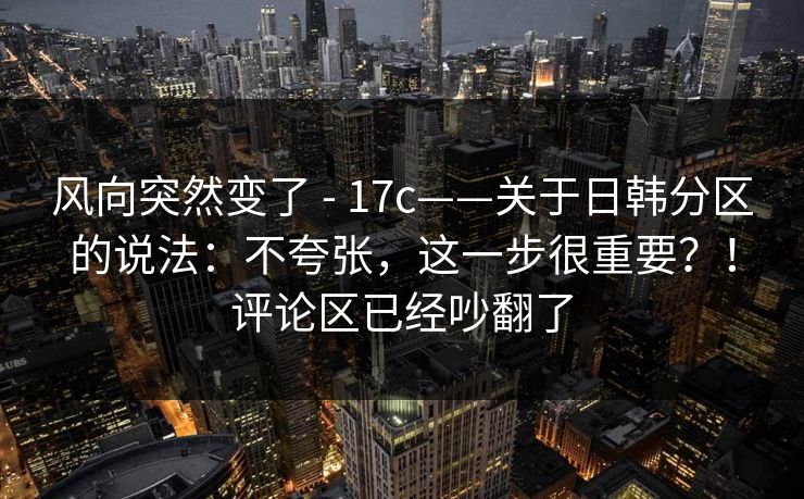风向突然变了 - 17c——关于日韩分区的说法：不夸张，这一步很重要？！评论区已经吵翻了