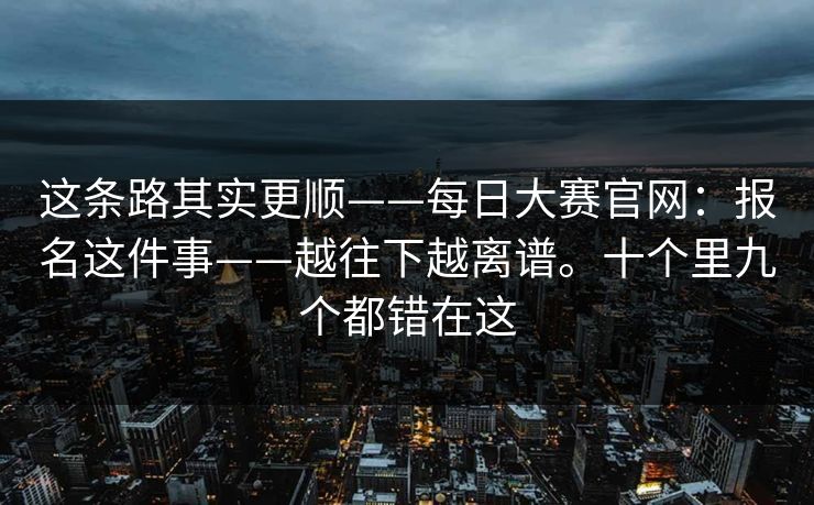 这条路其实更顺——每日大赛官网：报名这件事——越往下越离谱。十个里九个都错在这