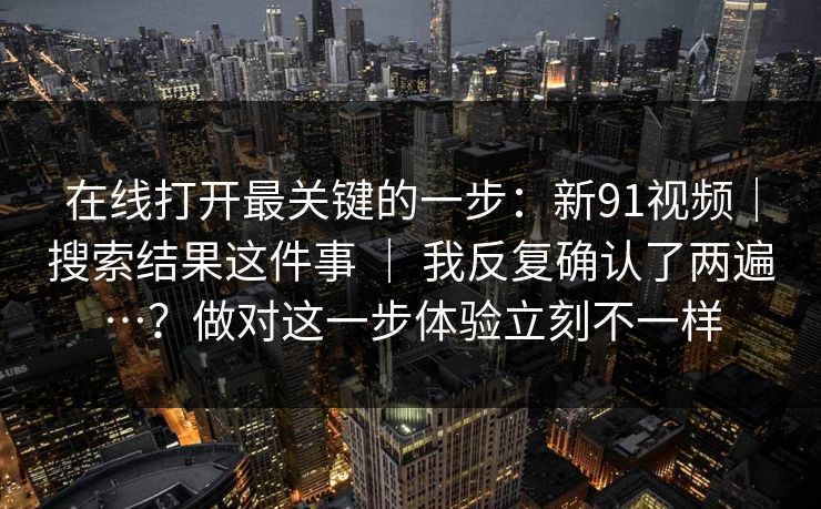 在线打开最关键的一步：新91视频｜搜索结果这件事 ｜ 我反复确认了两遍…？做对这一步体验立刻不一样